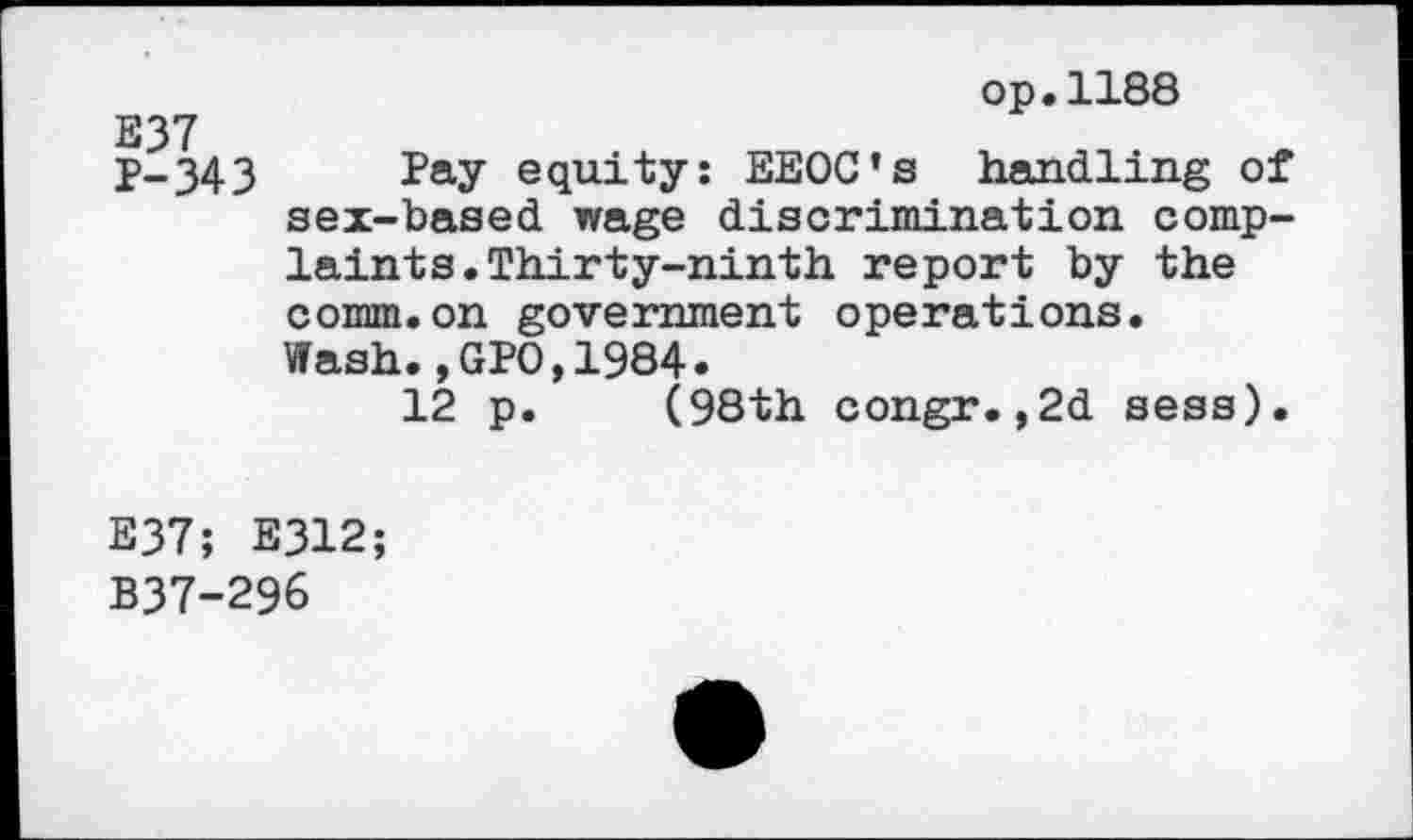 ﻿op.1188
E37
P-343 Pay equity: EEOC’s handling of sex-based wage discrimination complaints. Thirty-ninth report by the comm.on government operations.
Wash.,GPO,1984.
12 p. (98th congr.,2d sess).
E37; E312;
B37-296